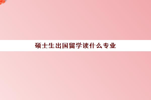 硕士生出国留学读什么专业(如何出国留学读研)