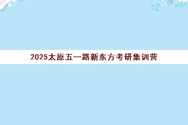 2025太原五一路新东方考研集训营(新东方2025考研英语全程班)