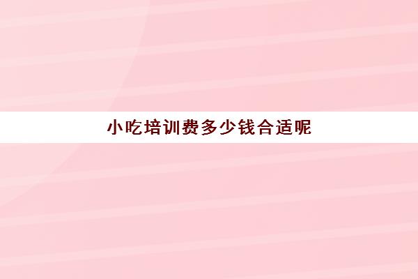 小吃培训费多少钱合适呢(学个小吃大概要多少学费)