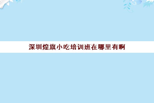 深圳煌旗小吃培训班在哪里有啊(煌旗小吃培训评论)