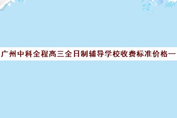 广州中科全程高三全日制辅导学校收费标准价格一览(广州高考培训机构排名榜)