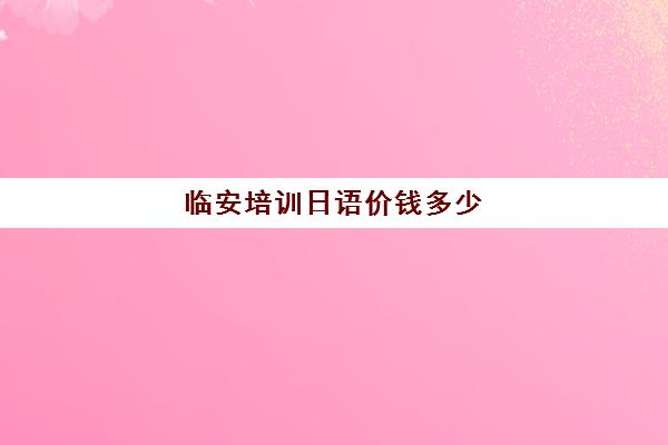 临安培训日语价钱多少(日语培训班价目表)