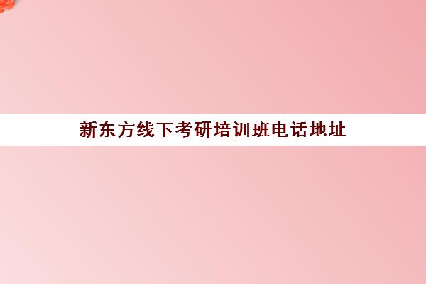 新东方线下考研培训班电话地址(新东方考研集训营怎么样)