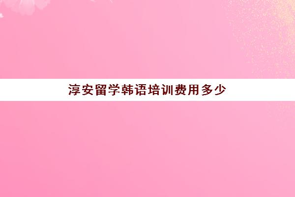 淳安留学韩语培训费用多少(韩国留学的费用标准)