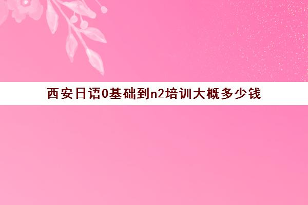 西安日语0基础到n2培训大概多少钱(日语n2报名费用多少钱)