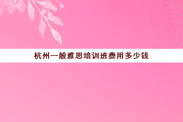 杭州一般雅思培训班费用多少钱(杭州雅思培训机构十大排名榜)