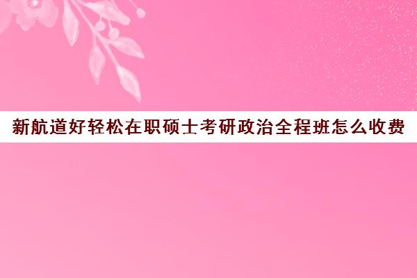 新航道好轻松在职硕士考研政治全程班怎么收费（同等学力申硕辅导机构）