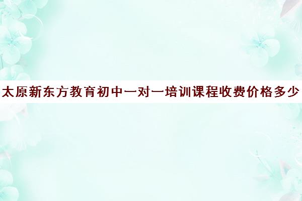 太原新东方教育初中一对一培训课程收费价格多少钱（新东方初三一对一价格表）