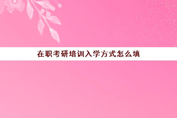 在职考研培训入学方式怎么填(学籍上的入学年月怎么填)