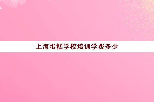 上海蛋糕学校培训学费多少(上海学面包蛋糕的地方)