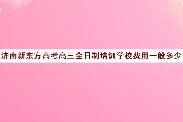 济南新东方高考高三全日制培训学校费用一般多少钱(济南新东方高三冲刺班收费价格表)