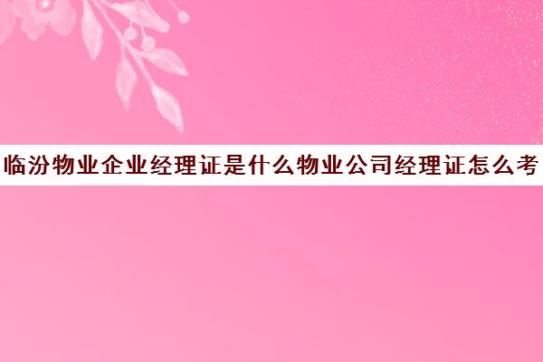 临汾物业企业经理证是什么物业公司经理证怎么考90