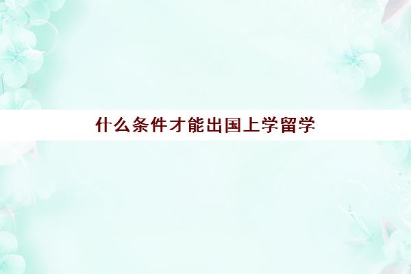 什么条件才能出国上学留学(怎么样才能出国打工)