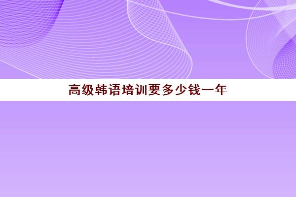 高级韩语培训要多少钱一年(去韩国学韩语要多少钱)