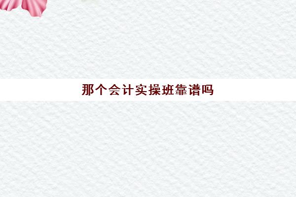 那个会计实操班靠谱吗(参加会计培训班有用吗)