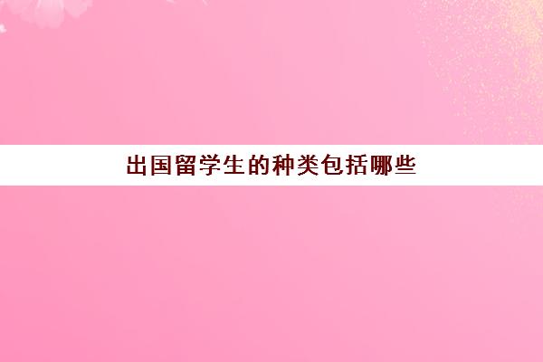 出国留学生的种类包括哪些(出国留学好吗)