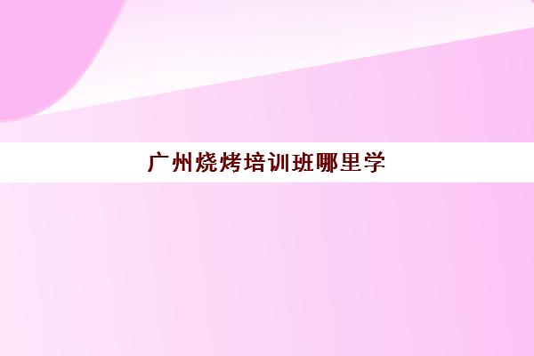 广州烧烤培训班哪里学(哪里有学烧烤技术培训)