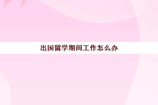 出国留学期间工作怎么办(出国留学原单位上班有什么等遇)