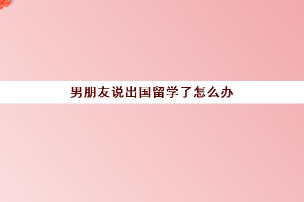 男朋友说出国留学了怎么办(留学生中途回国还需要签证吗)