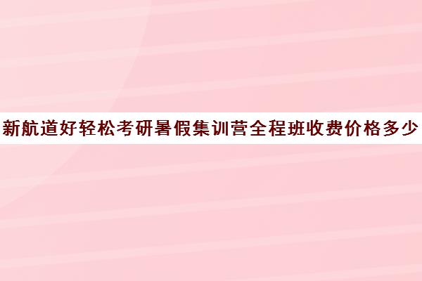 新航道好轻松考研暑假集训营全程班收费价格多少钱（新东方和新航道哪个好）