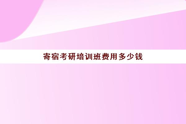 寄宿考研培训班费用多少钱(考研寄宿学校一般多少钱)