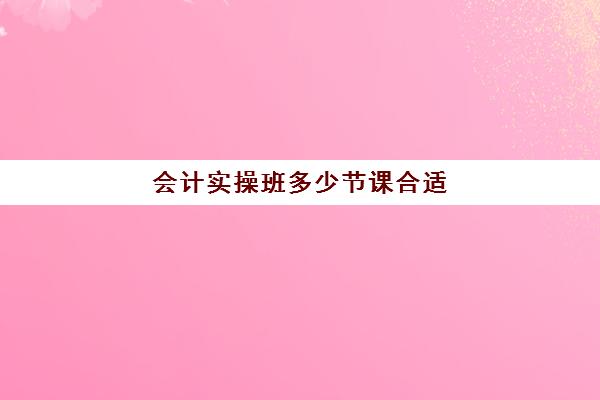 会计实操班多少节课合适(会计培训班一般要学多久)