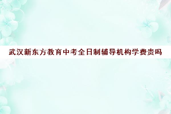 武汉新东方教育中考全日制辅导机构学费贵吗（武汉十大教育培训机构排名）