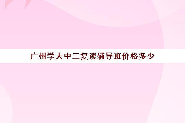 广州学大中三复读辅导班价格多少(高三复读机构)