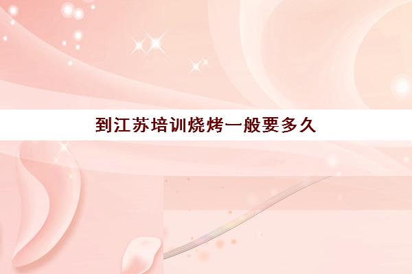 到江苏培训烧烤一般要多久(学烧烤一般多久出师)