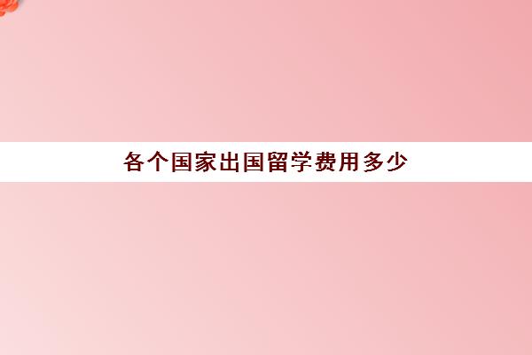 各个国家出国留学费用多少(出国留学哪个国家好)