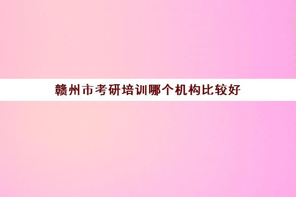 赣州市考研培训哪个机构比较好(江西考研机构实力排名)