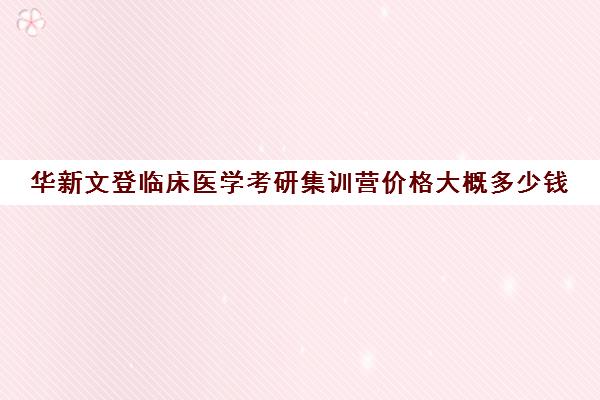 华新文登临床医学考研集训营价格大概多少钱（文登考研怎么样）