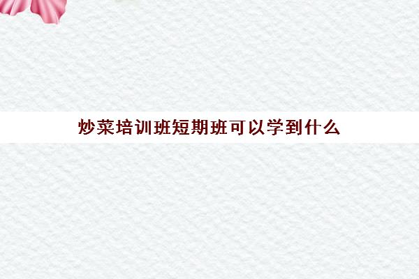 炒菜培训班短期班可以学到什么(家庭厨艺烹饪短期班)