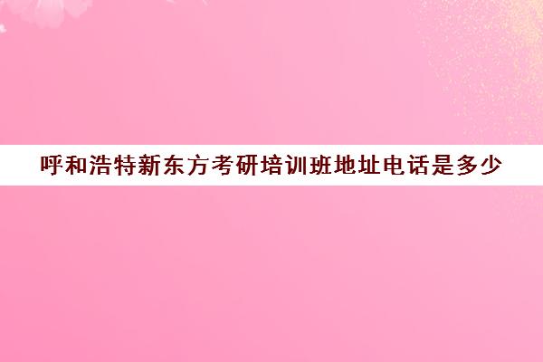 呼和浩特新东方考研培训班地址电话是多少(呼和浩特市考研机构哪家好)