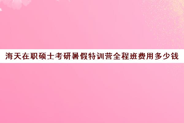 海天在职硕士考研暑假特训营全程班费用多少钱（海天考研全程班价格表）