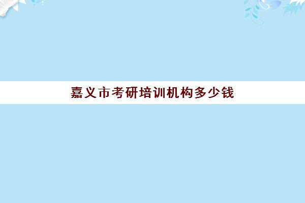 嘉义市考研培训机构多少钱(温州考研机构有哪些)