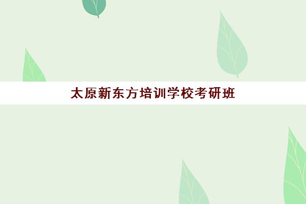 太原新东方培训学校考研班(太原市考研培训机构排名榜)