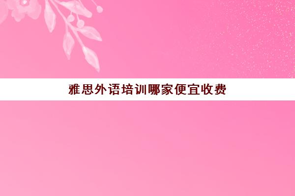 雅思外语培训哪家便宜收费(托福和雅思哪个更实用)