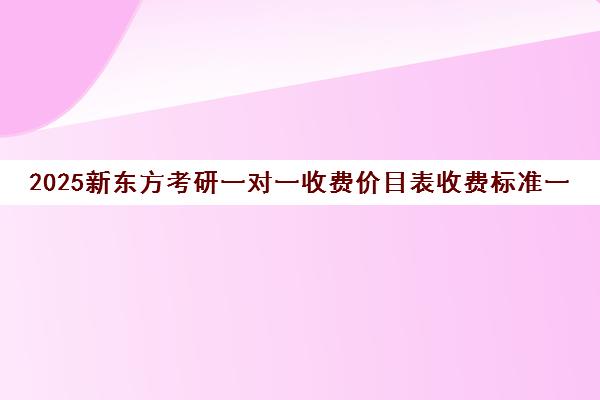 2025新东方考研一对一收费价目表收费标准一览(新东方考研班收费价格表)