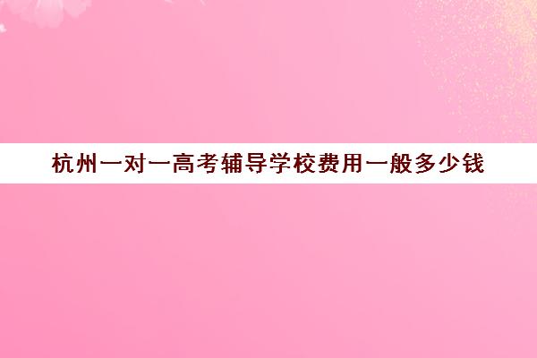 杭州一对一高考辅导学校费用一般多少钱(杭州最好的高中培训班)