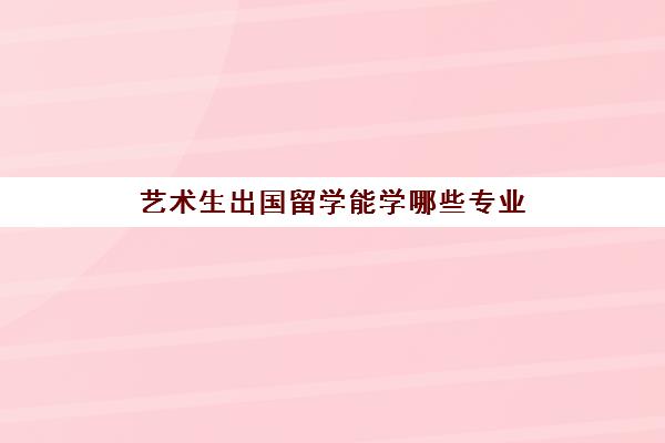 艺术生出国留学能学哪些专业(艺术生去哪个国家留学比较好)