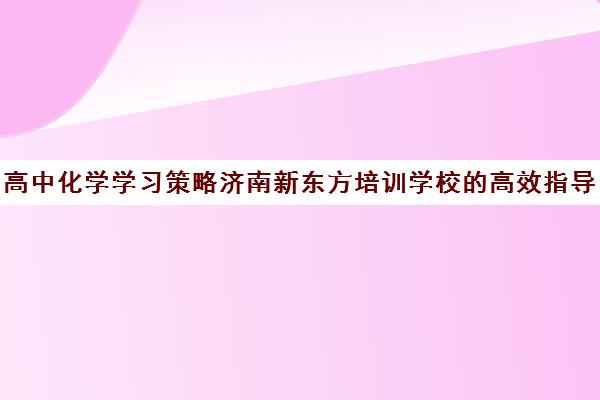 高中化学学习策略济南新东方培训学校的高效指导