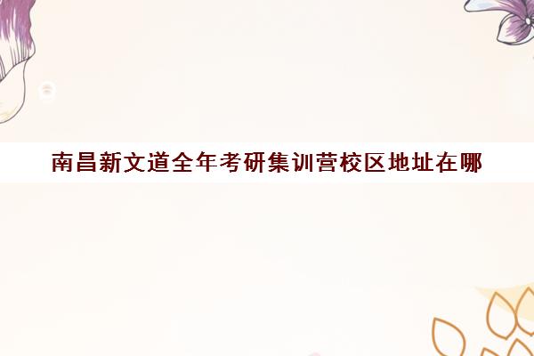 南昌新文道全年考研集训营校区地址在哪（南京新文道考研机构怎么样）