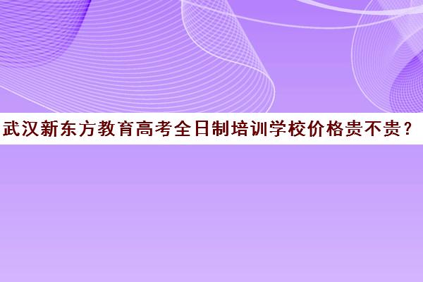 武汉新东方教育高考全日制培训学校价格贵不贵？多少钱一年（武汉全日制高考培训机构）