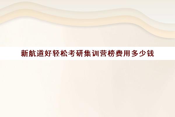 新航道好轻松考研集训营榜费用多少钱（新东方考研直通车和全程班的区别）