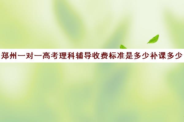 郑州一对一高考理科辅导收费标准是多少补课多少钱一小时(郑州排名前十的高考培训机构