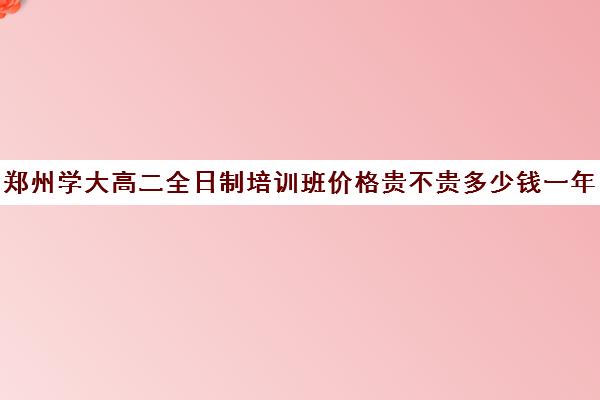 郑州学大高二全日制培训班价格贵不贵多少钱一年(郑州全日制高考机构)