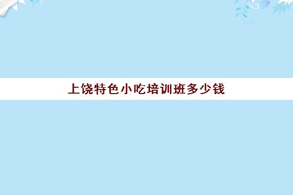 上饶特色小吃培训班多少钱(小吃培训班学费一览表)