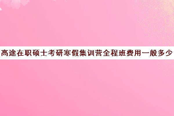 高途在职硕士考研寒假集训营全程班费用一般多少钱（在职研究生考试培训哪个机构更好）