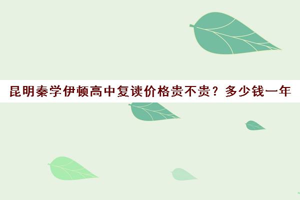 昆明秦学伊顿高中复读价格贵不贵？多少钱一年(高复班学校一般学费多少)